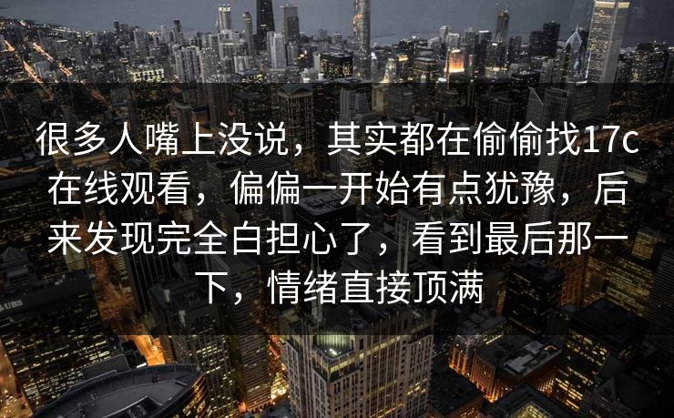 很多人嘴上没说，其实都在偷偷找<strong>17C</strong>在线观看，偏偏一开始有点犹豫，后来发现完全白担心了，看到最后那一下，情绪直接顶满
