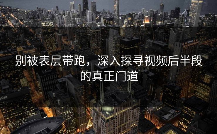 别被表层带跑，深入探寻视频后半段的真正门道