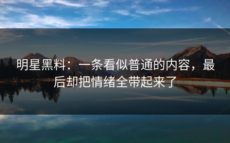 明星黑料：一条看似普通的内容，最后却把情绪全带起来了