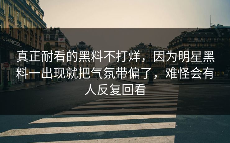 真正耐看的黑料不打烊，因为明星黑料一出现就把气氛带偏了，难怪会有人反复回看