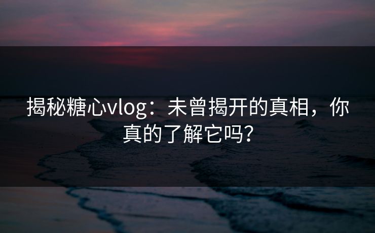 揭秘糖心vlog：未曾揭开的真相，你真的了解它吗？