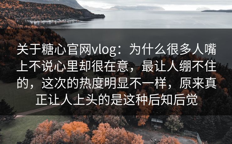 关于糖心官网vlog：为什么很多人嘴上不说心里却很在意，最让人绷不住的，这次的热度明显不一样，原来真正让人上头的是这种后知后觉
