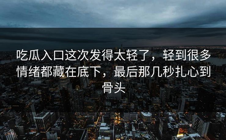 吃瓜入口这次发得太轻了，轻到很多情绪都藏在底下，最后那几秒扎心到骨头