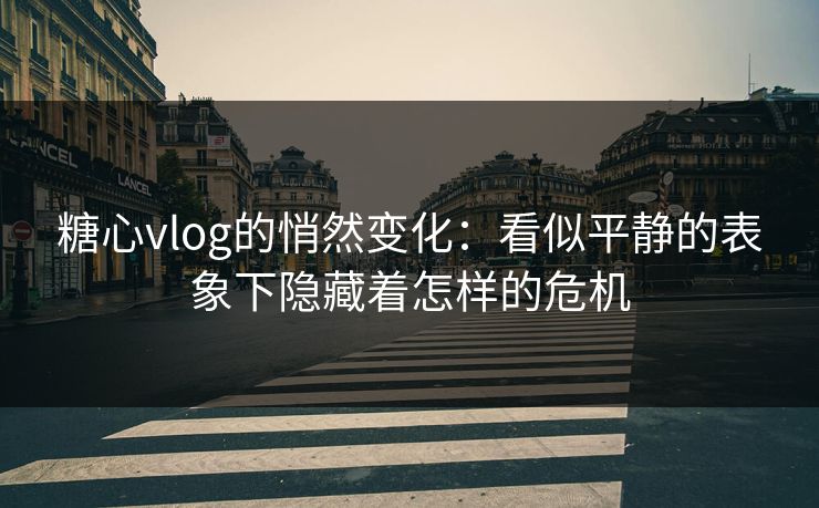 糖心vlog的悄然变化：看似平静的表象下隐藏着怎样的危机