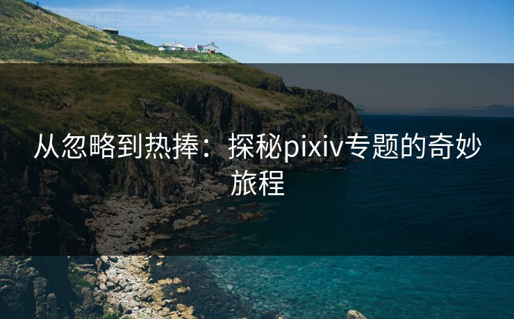从忽略到热捧：探秘pixiv专题的奇妙旅程