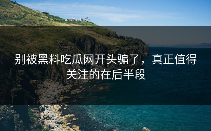 别被黑料吃瓜网开头骗了，真正值得关注的在后半段