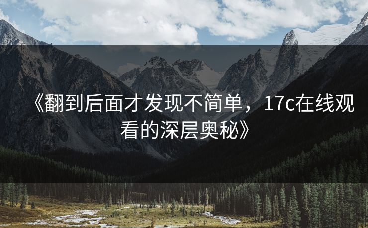 《翻到后面才发现不简单，17c在线观看的深层奥秘》