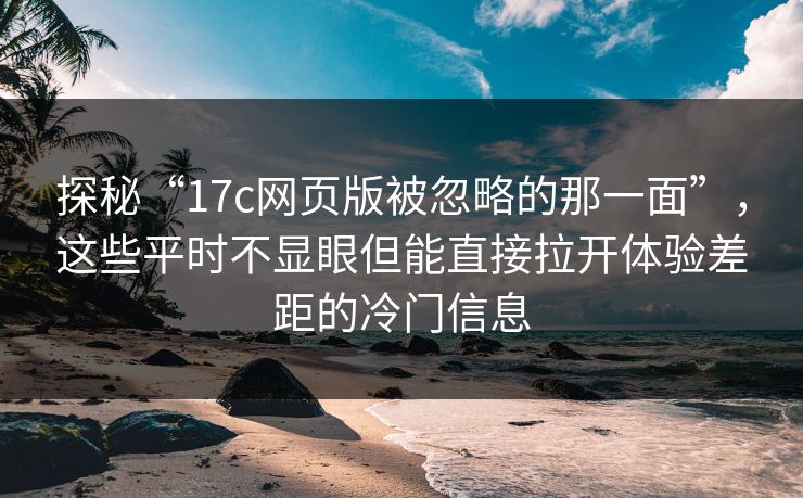探秘“<strong>17C</strong>网页版被忽略的那一面”，这些平时不显眼但能直接拉开体验差距的冷门信息