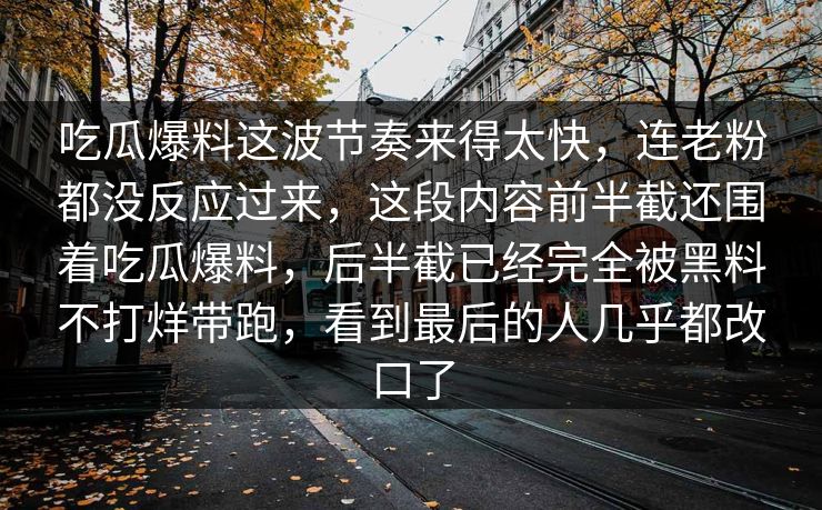 吃瓜爆料这波节奏来得太快，连老粉都没反应过来，这段内容前半截还围着吃瓜爆料，后半截已经完全被黑料不打烊带跑，看到最后的人几乎都改口了