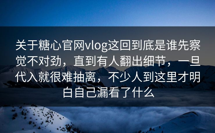 关于糖心官网vlog这回到底是谁先察觉不对劲，直到有人翻出细节，一旦代入就很难抽离，不少人到这里才明白自己漏看了什么