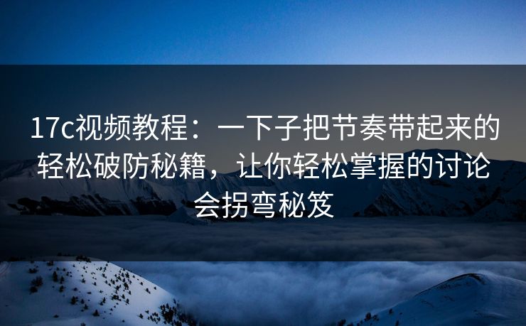 17c视频教程：一下子把节奏带起来的轻松破防秘籍，让你轻松掌握的讨论会拐弯秘笈