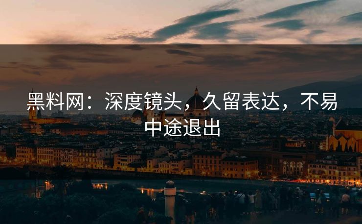 黑料网：深度镜头，久留表达，不易中途退出