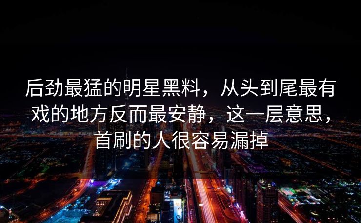后劲最猛的明星黑料，从头到尾最有戏的地方反而最安静，这一层意思，首刷的人很容易漏掉