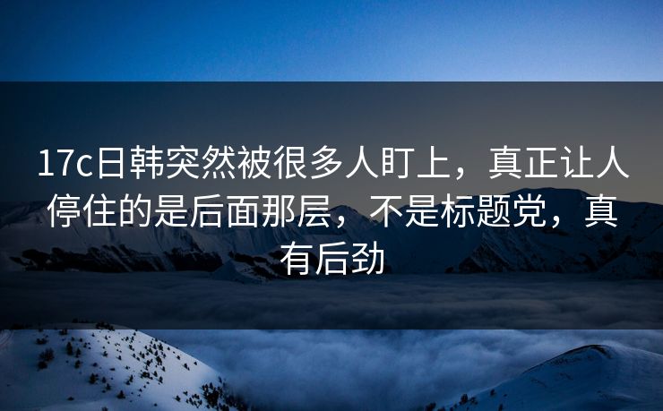 17c日韩突然被很多人盯上，真正让人停住的是后面那层，不是标题党，真有后劲