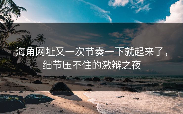 海角网址又一次节奏一下就起来了，细节压不住的激辩之夜