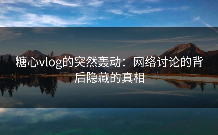糖心vlog的突然轰动：网络讨论的背后隐藏的真相