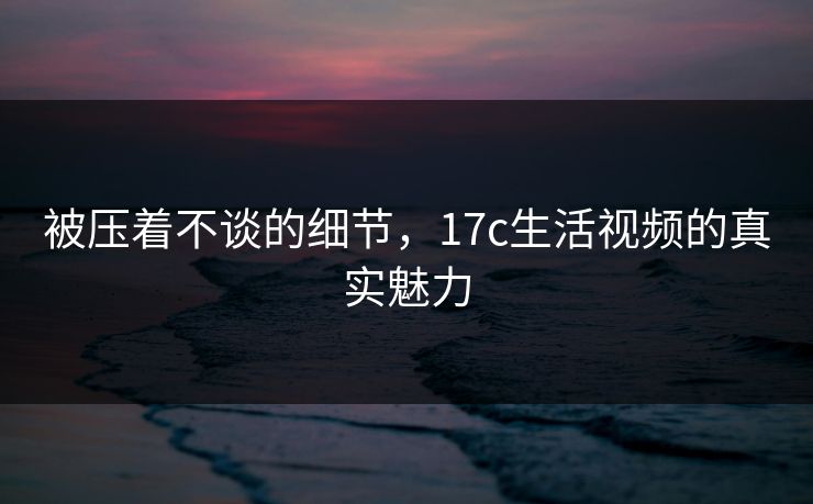 被压着不谈的细节，17c生活视频的真实魅力