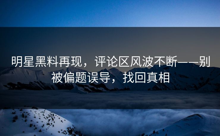 明星黑料再现，评论区风波不断——别被偏题误导，找回真相