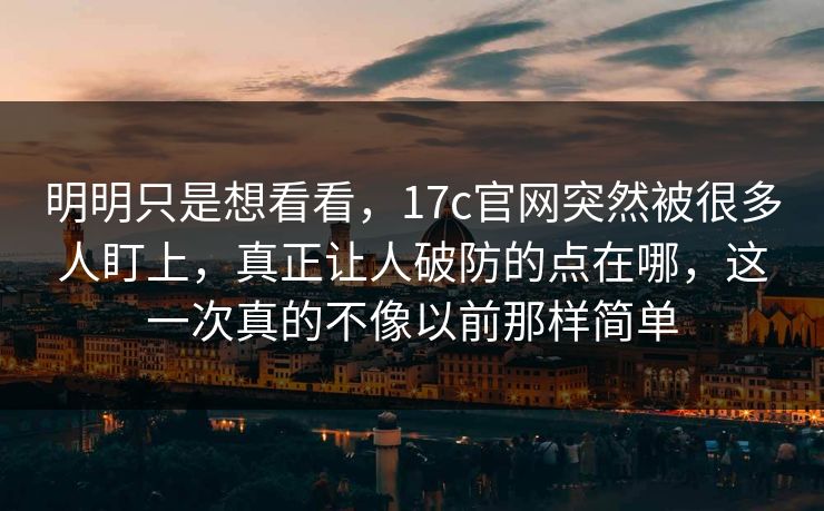 明明只是想看看，17c官网突然被很多人盯上，真正让人破防的点在哪，这一次真的不像以前那样简单
