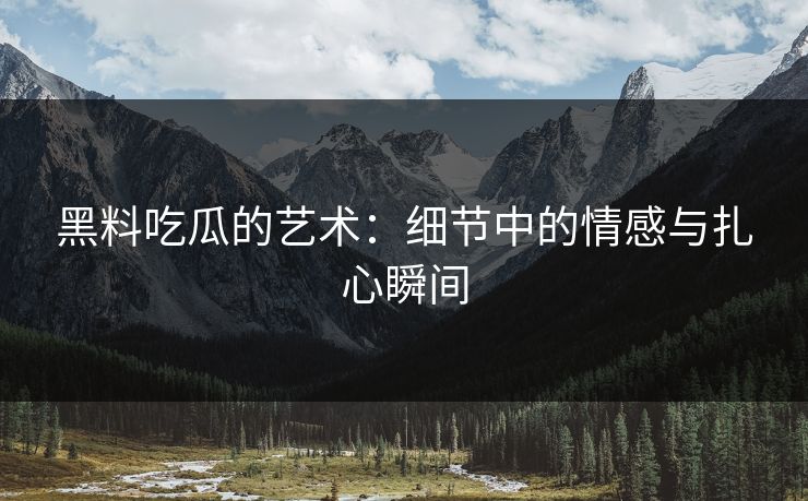 黑料吃瓜的艺术：细节中的情感与扎心瞬间