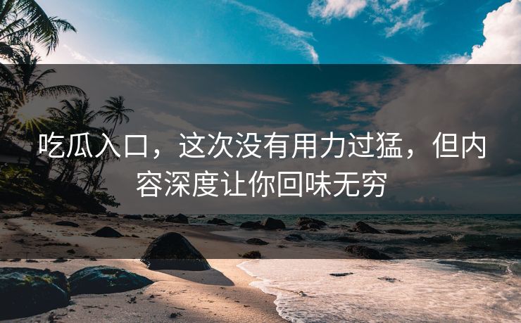 吃瓜入口，这次没有用力过猛，但内容深度让你回味无穷