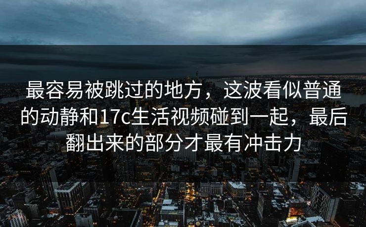 最容易被跳过的地方，这波看似普通的动静和17c生活视频碰到一起，最后翻出来的部分才最有冲击力