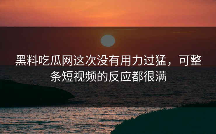 黑料吃瓜网这次没有用力过猛，可整条短视频的反应都很满