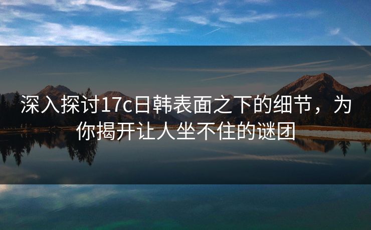 深入探讨17c日韩表面之下的细节，为你揭开让人坐不住的谜团