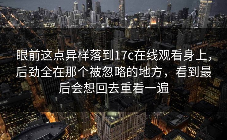 眼前这点异样落到<strong>17C</strong>在线观看身上，后劲全在那个被忽略的地方，看到最后会想回去重看一遍