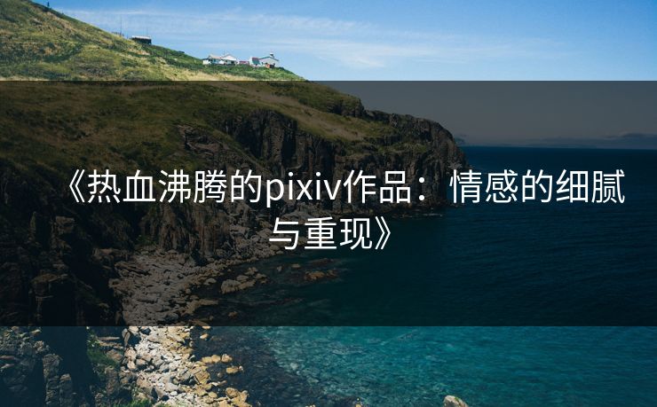《热血沸腾的pixiv作品：情感的细腻与重现》