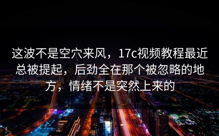 这波不是空穴来风，<strong>17C</strong>视频教程最近总被提起，后劲全在那个被忽略的地方，情绪不是突然上来的