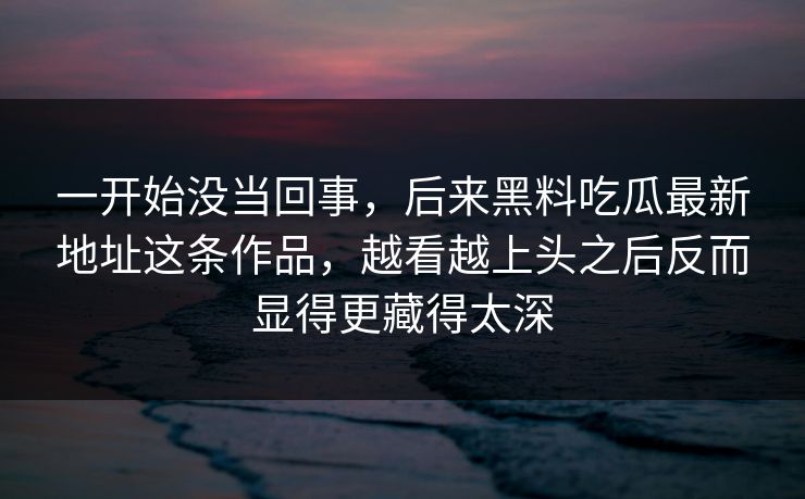 一开始没当回事，后来黑料吃瓜最新地址这条作品，越看越上头之后反而显得更藏得太深