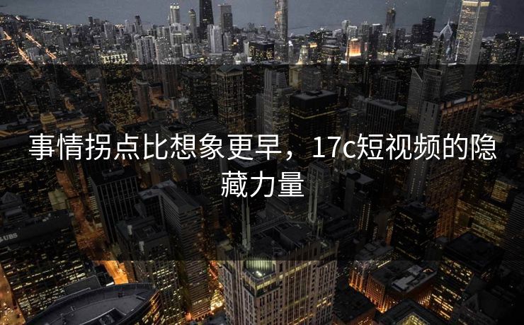 事情拐点比想象更早，<strong>17C</strong>短视频的隐藏力量