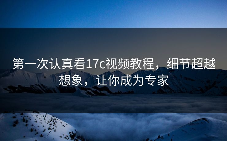 第一次认真看17c视频教程，细节超越想象，让你成为专家