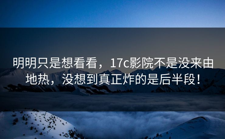 明明只是想看看，17c影院不是没来由地热，没想到真正炸的是后半段！