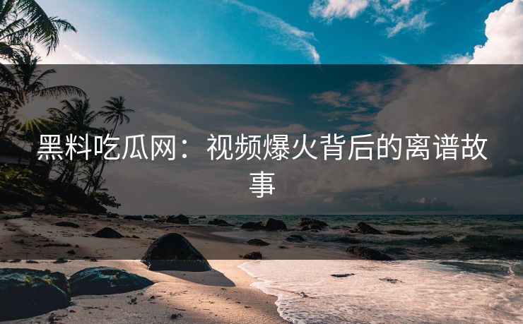 黑料吃瓜网：视频爆火背后的离谱故事