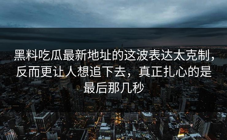 黑料吃瓜最新地址的这波表达太克制，反而更让人想追下去，真正扎心的是最后那几秒