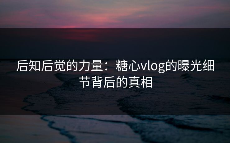 后知后觉的力量：糖心vlog的曝光细节背后的真相