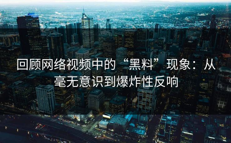 回顾网络视频中的“黑料”现象：从毫无意识到爆炸性反响