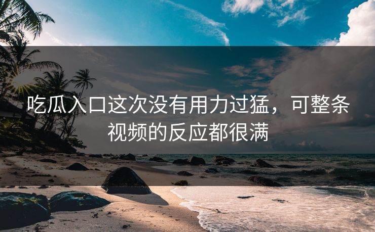 吃瓜入口这次没有用力过猛，可整条视频的反应都很满